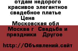 отдам недорого красивое элегантное свадебное платье › Цена ­ 5 000 - Московская обл., Москва г. Свадьба и праздники » Другое   